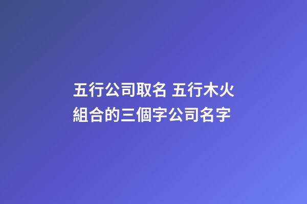 五行公司取名 五行木火組合的三個字公司名字
